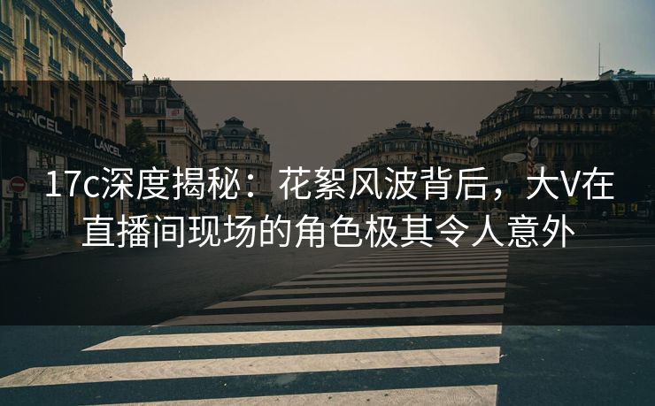 17c深度揭秘：花絮风波背后，大V在直播间现场的角色极其令人意外