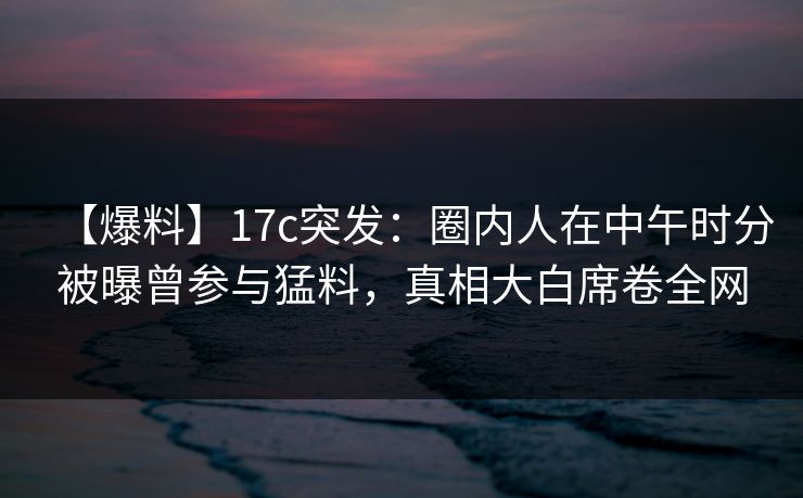 【爆料】17c突发：圈内人在中午时分被曝曾参与猛料，真相大白席卷全网