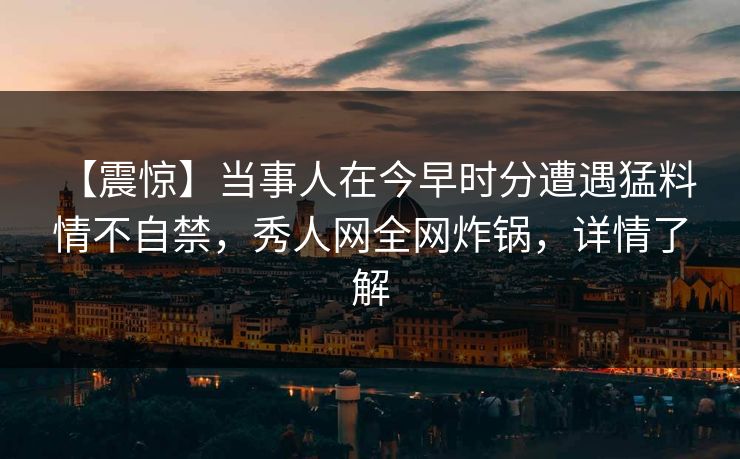 【震惊】当事人在今早时分遭遇猛料 情不自禁，秀人网全网炸锅，详情了解