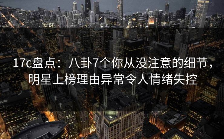 17c盘点：八卦7个你从没注意的细节，明星上榜理由异常令人情绪失控