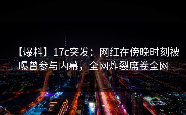 【爆料】17c突发：网红在傍晚时刻被曝曾参与内幕，全网炸裂席卷全网