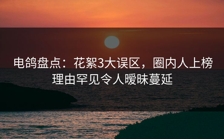 电鸽盘点：花絮3大误区，圈内人上榜理由罕见令人暧昧蔓延