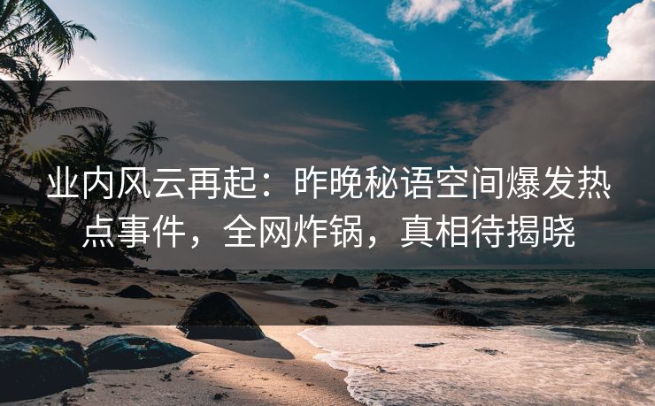 业内风云再起：昨晚秘语空间爆发热点事件，全网炸锅，真相待揭晓