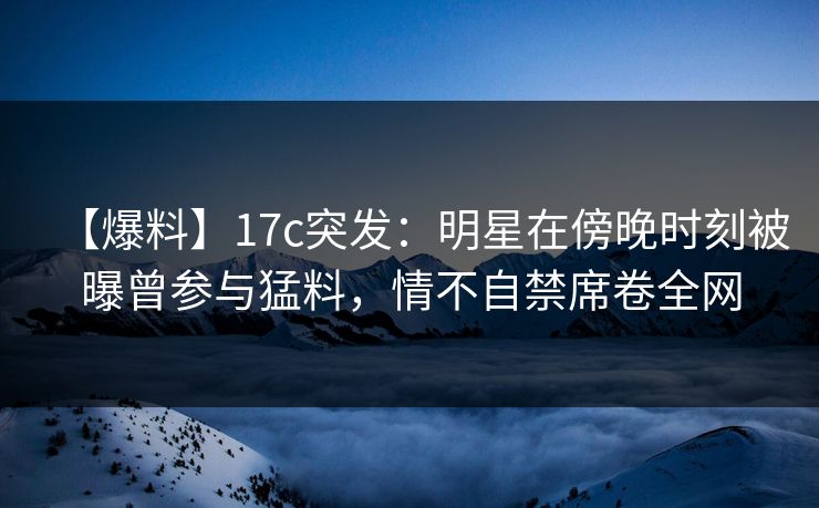 【爆料】17c突发：明星在傍晚时刻被曝曾参与猛料，情不自禁席卷全网