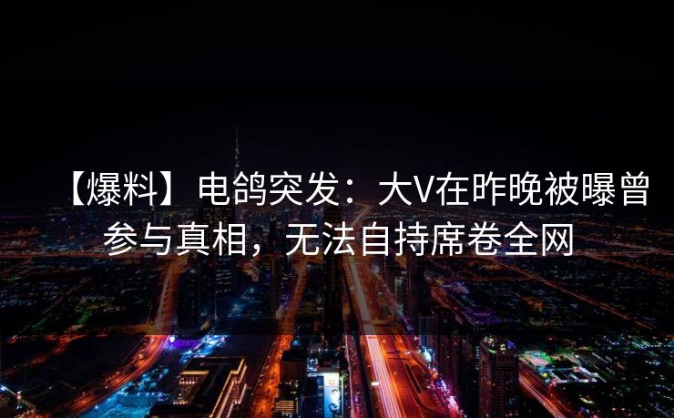 【爆料】电鸽突发:大V在昨晚被曝曾参与真相,无法自持席卷全网 【爆料】电鸽突发:大V在昨晚被曝曾参与真相,无法自持席卷全网