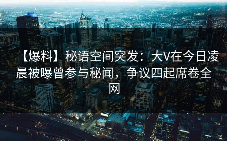 【爆料】秘语空间突发：大V在今日凌晨被曝曾参与秘闻，争议四起席卷全网