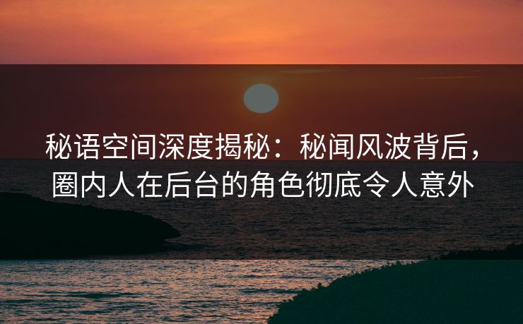 秘语空间深度揭秘：秘闻风波背后，圈内人在后台的角色彻底令人意外