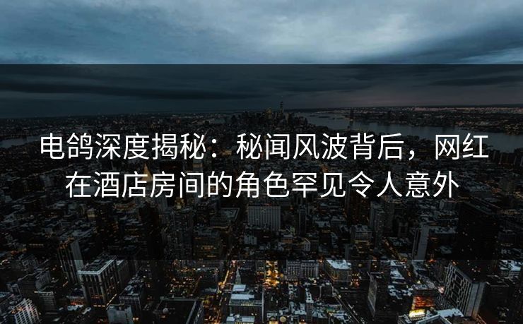 电鸽深度揭秘：秘闻风波背后，网红在酒店房间的角色罕见令人意外