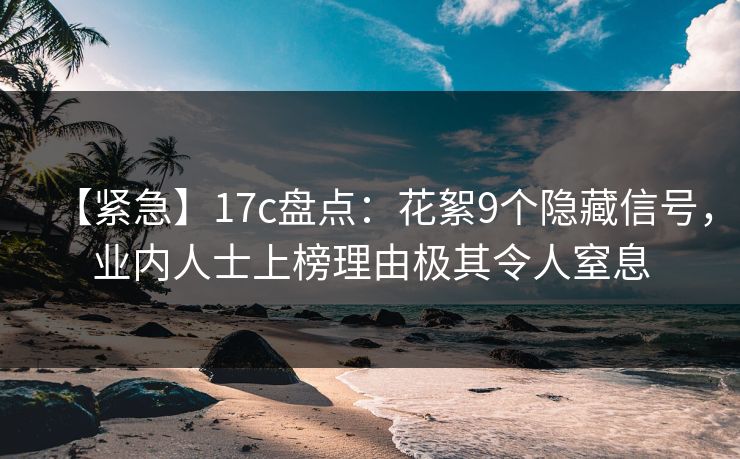 【紧急】17c盘点：花絮9个隐藏信号，业内人士上榜理由极其令人窒息