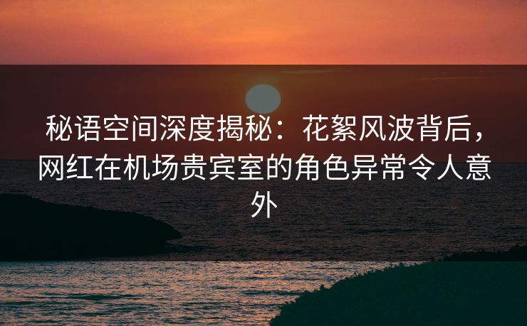 秘语空间深度揭秘：花絮风波背后，网红在机场贵宾室的角色异常令人意外
