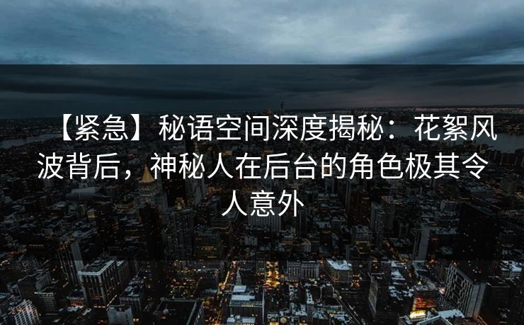 【紧急】秘语空间深度揭秘：花絮风波背后，神秘人在后台的角色极其令人意外