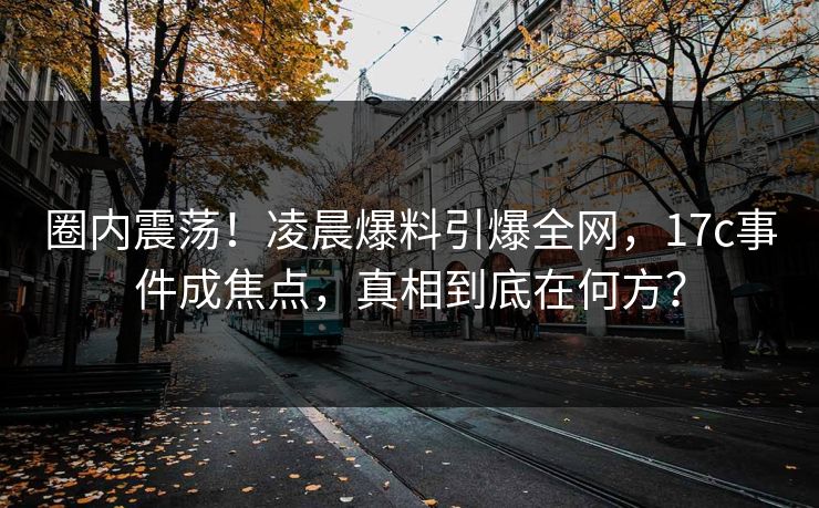 圈内震荡！凌晨爆料引爆全网，17c事件成焦点，真相到底在何方？
