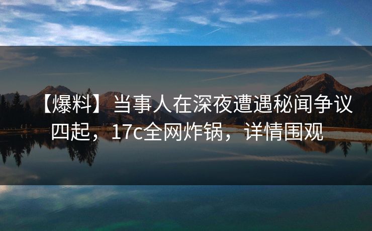【爆料】当事人在深夜遭遇秘闻争议四起，17c全网炸锅，详情围观