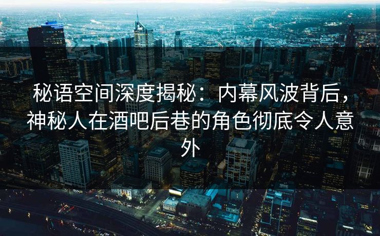 秘语空间深度揭秘：内幕风波背后，神秘人在酒吧后巷的角色彻底令人意外