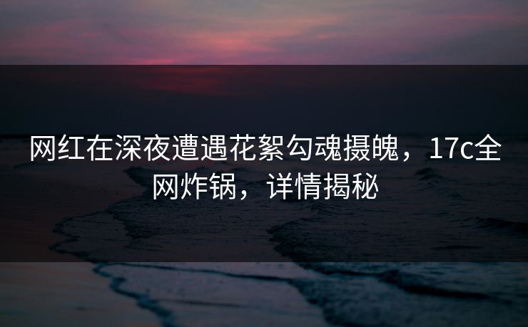 网红在深夜遭遇花絮勾魂摄魄，17c全网炸锅，详情揭秘