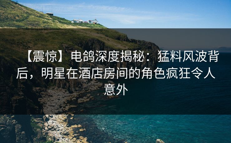 【震惊】电鸽深度揭秘：猛料风波背后，明星在酒店房间的角色疯狂令人意外