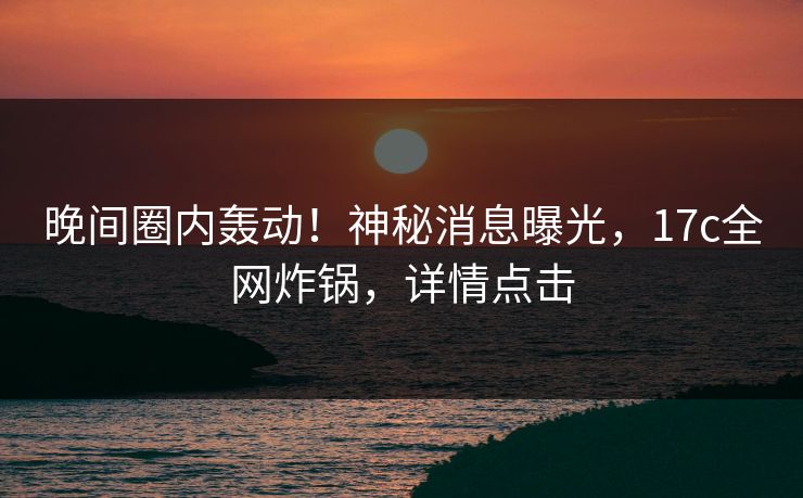 晚间圈内轰动!神秘消息曝光,17c全网炸锅,详情点击 晚间圈内轰动!神秘消息曝光,17c全网炸锅,详情点击