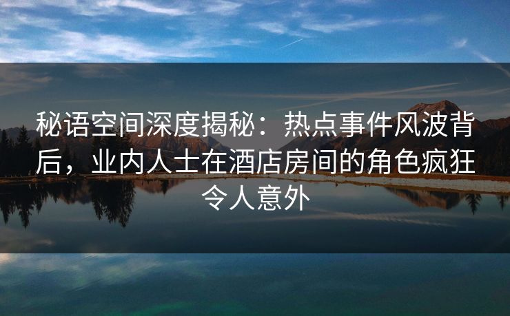 秘语空间深度揭秘:热点事件风波背后,业内人士在酒店房间的角色疯狂令人意外 秘语空间深度揭秘:热点事件风波背后,业内人士在酒店房间的角色疯狂令人意外