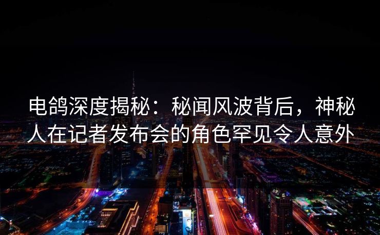 电鸽深度揭秘：秘闻风波背后，神秘人在记者发布会的角色罕见令人意外