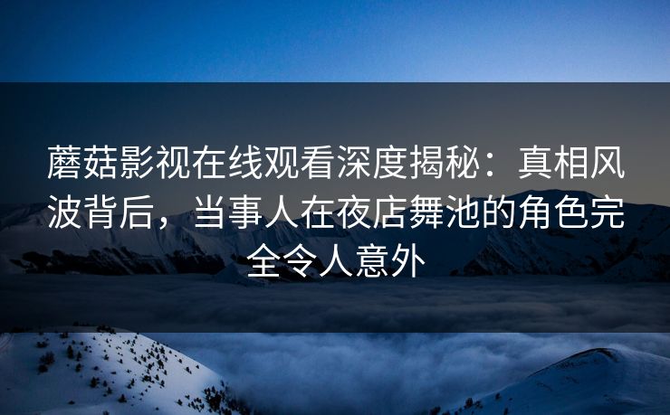 蘑菇影视在线观看深度揭秘：真相风波背后，当事人在夜店舞池的角色完全令人意外