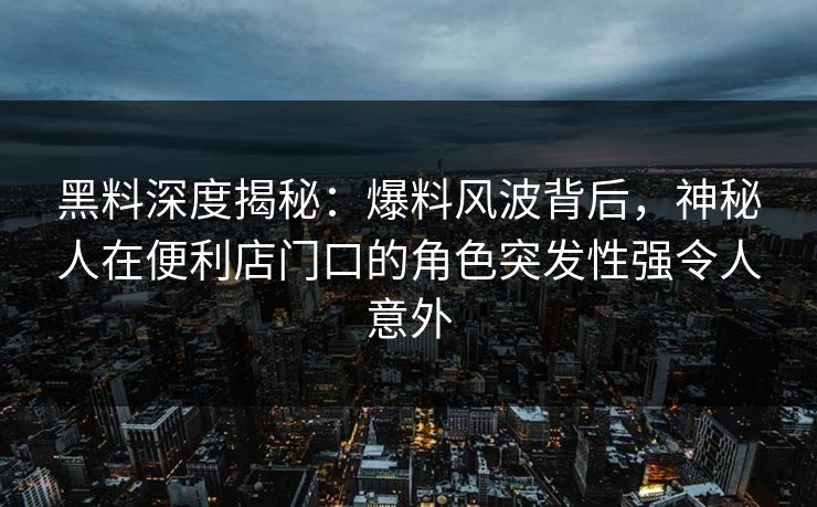 黑料深度揭秘：爆料风波背后，神秘人在便利店门口的角色突发性强令人意外