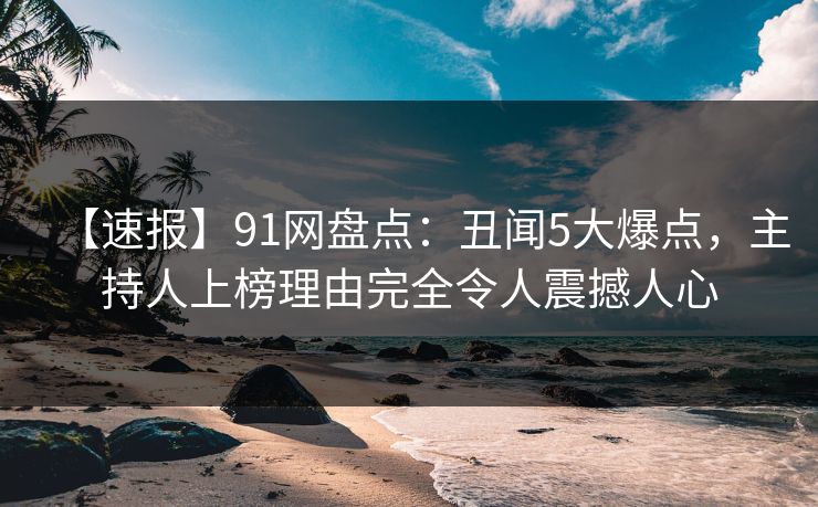 【速报】91网盘点：丑闻5大爆点，主持人上榜理由完全令人震撼人心