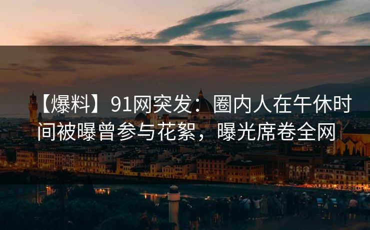 【爆料】91网突发:圈内人在午休时间被曝曾参与花絮,曝光席卷全网 【爆料】91网突发:圈内人在午休时间被曝曾参与花絮,曝光席卷全网
