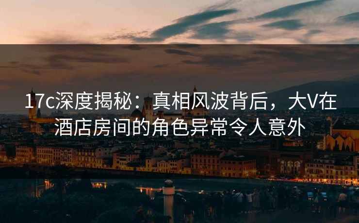17c深度揭秘：真相风波背后，大V在酒店房间的角色异常令人意外