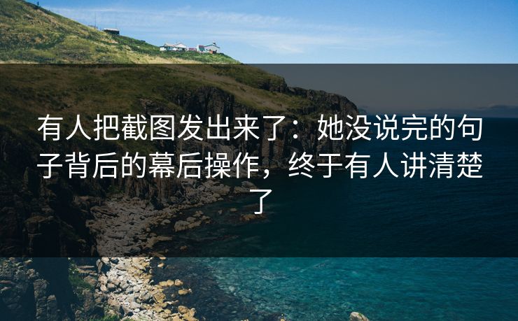 有人把截图发出来了：她没说完的句子背后的幕后操作，终于有人讲清楚了