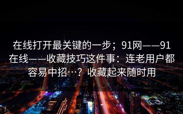 在线打开最关键的一步；91网——91在线——收藏技巧这件事：连老用户都容易中招…？收藏起来随时用