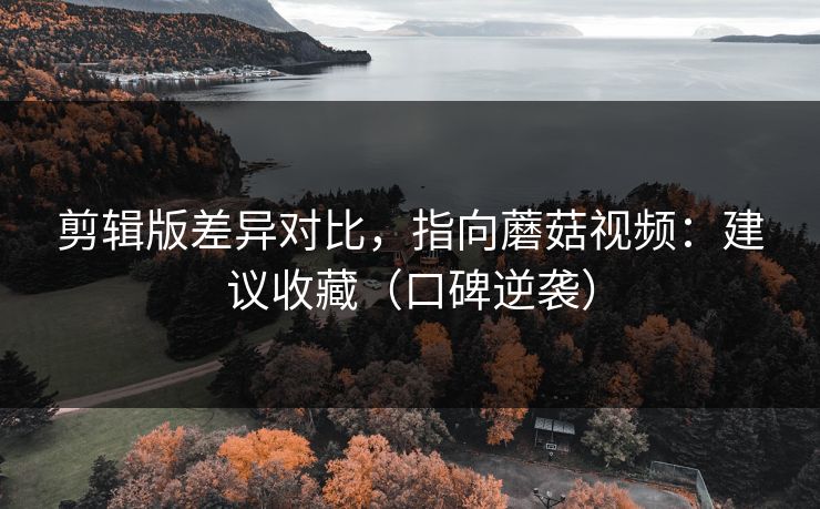 剪辑版差异对比，指向蘑菇视频：建议收藏（口碑逆袭）
