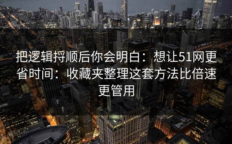 把逻辑捋顺后你会明白：想让51网更省时间：收藏夹整理这套方法比倍速更管用