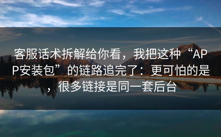 客服话术拆解给你看，我把这种“APP安装包”的链路追完了：更可怕的是，很多链接是同一套后台