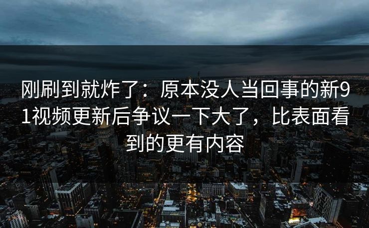 刚刷到就炸了：原本没人当回事的新91视频更新后争议一下大了，比表面看到的更有内容